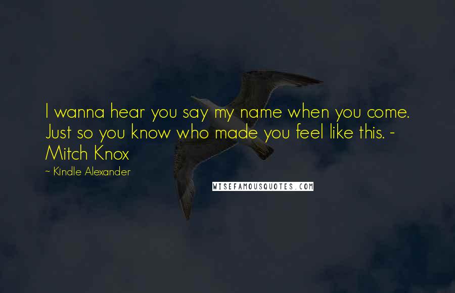 Kindle Alexander Quotes: I wanna hear you say my name when you come. Just so you know who made you feel like this. - Mitch Knox