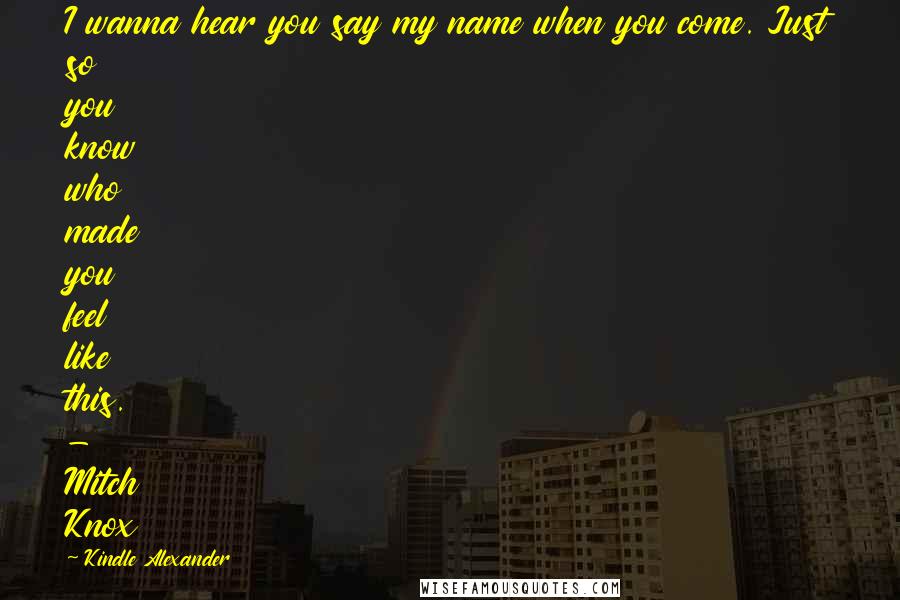 Kindle Alexander Quotes: I wanna hear you say my name when you come. Just so you know who made you feel like this. - Mitch Knox