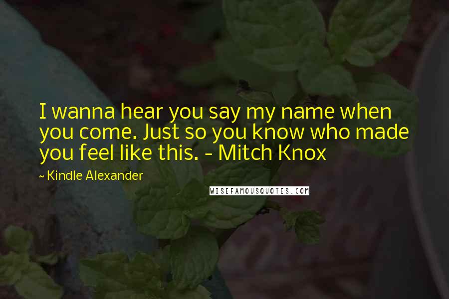 Kindle Alexander Quotes: I wanna hear you say my name when you come. Just so you know who made you feel like this. - Mitch Knox