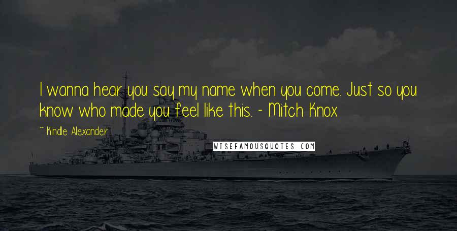 Kindle Alexander Quotes: I wanna hear you say my name when you come. Just so you know who made you feel like this. - Mitch Knox