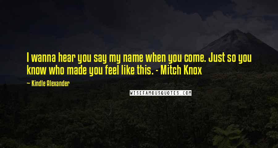 Kindle Alexander Quotes: I wanna hear you say my name when you come. Just so you know who made you feel like this. - Mitch Knox