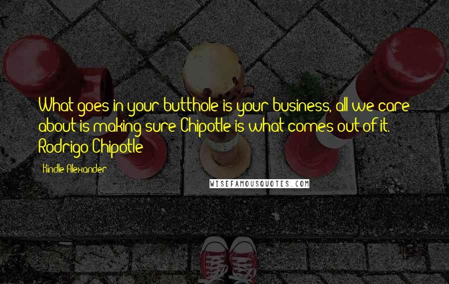 Kindle Alexander Quotes: What goes in your butthole is your business, all we care about is making sure Chipotle is what comes out of it. - Rodrigo Chipotle