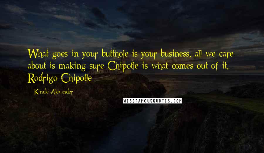 Kindle Alexander Quotes: What goes in your butthole is your business, all we care about is making sure Chipotle is what comes out of it. - Rodrigo Chipotle