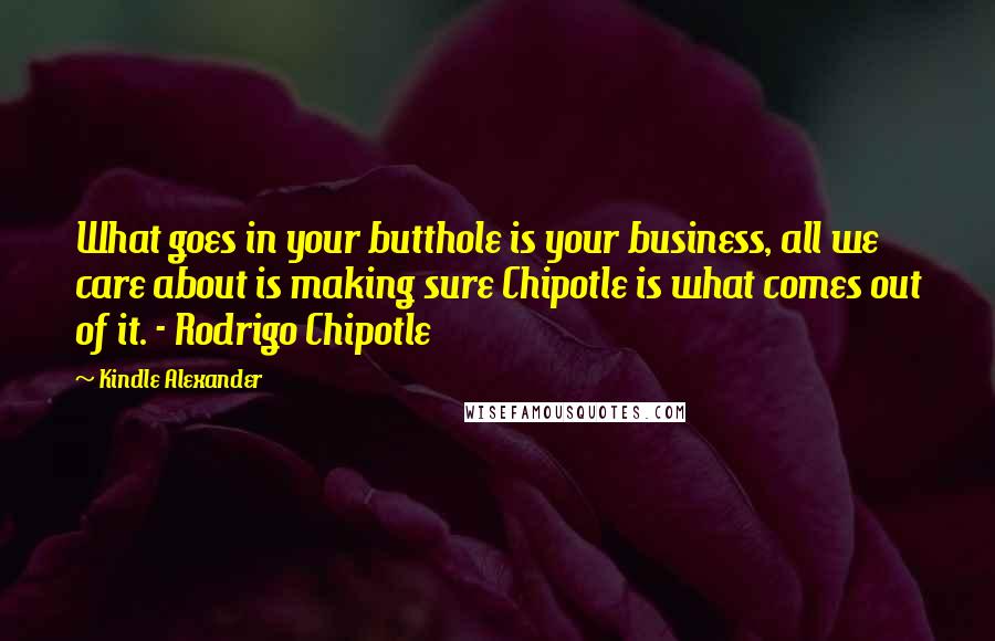 Kindle Alexander Quotes: What goes in your butthole is your business, all we care about is making sure Chipotle is what comes out of it. - Rodrigo Chipotle