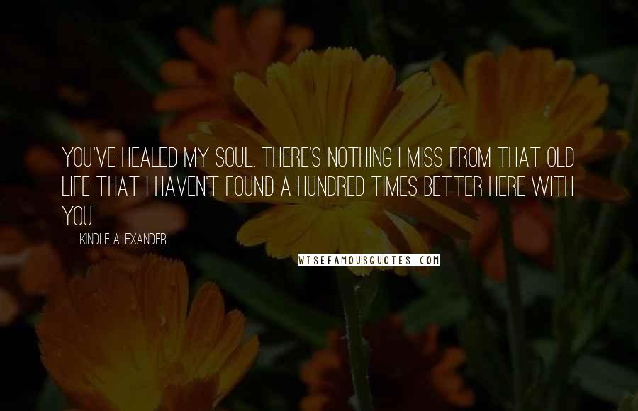 Kindle Alexander Quotes: You've healed my soul. There's nothing I miss from that old life that I haven't found a hundred times better here with you.