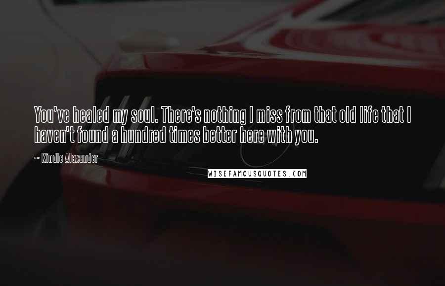 Kindle Alexander Quotes: You've healed my soul. There's nothing I miss from that old life that I haven't found a hundred times better here with you.