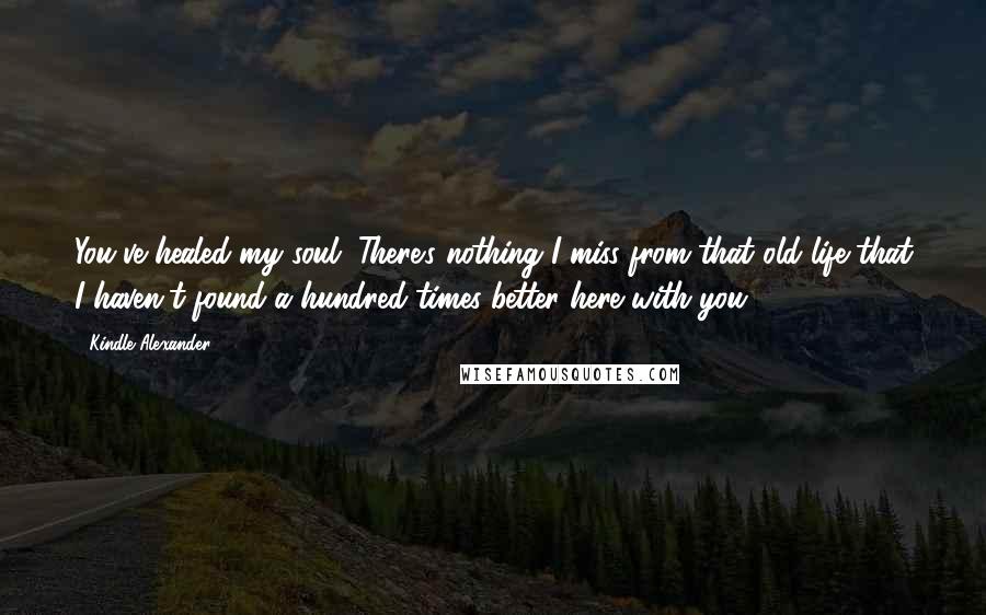 Kindle Alexander Quotes: You've healed my soul. There's nothing I miss from that old life that I haven't found a hundred times better here with you.