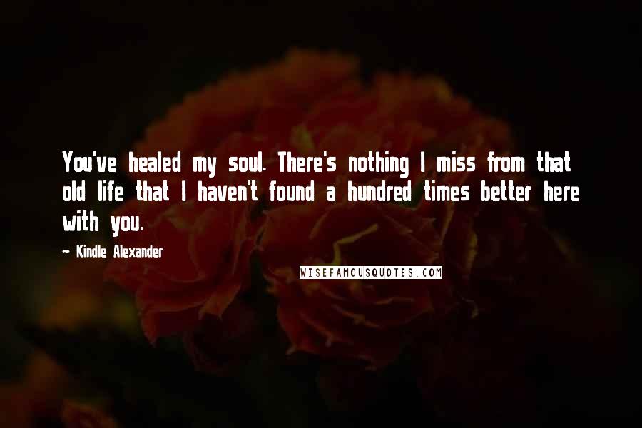 Kindle Alexander Quotes: You've healed my soul. There's nothing I miss from that old life that I haven't found a hundred times better here with you.