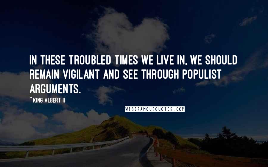 King Albert II Quotes: In these troubled times we live in, we should remain vigilant and see through populist arguments.