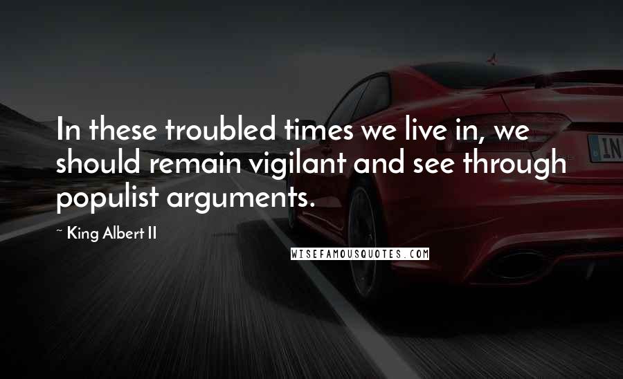 King Albert II Quotes: In these troubled times we live in, we should remain vigilant and see through populist arguments.