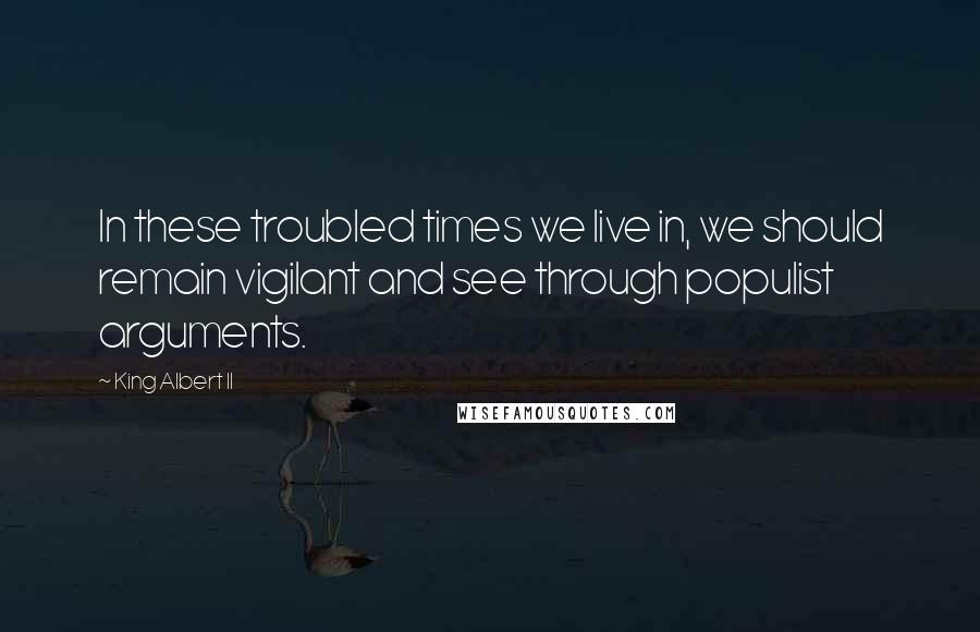 King Albert II Quotes: In these troubled times we live in, we should remain vigilant and see through populist arguments.