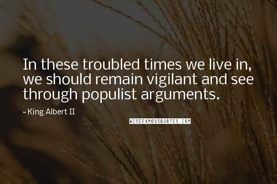 King Albert II Quotes: In these troubled times we live in, we should remain vigilant and see through populist arguments.