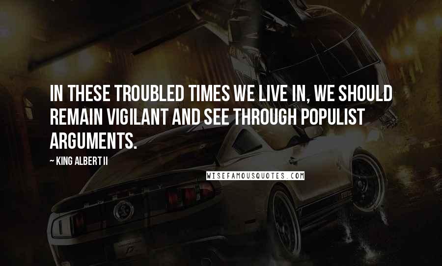 King Albert II Quotes: In these troubled times we live in, we should remain vigilant and see through populist arguments.