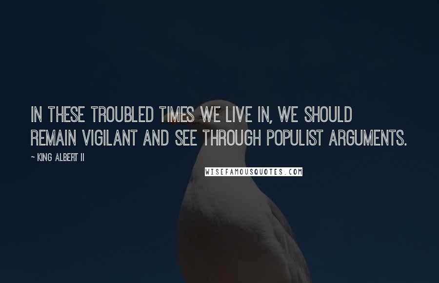 King Albert II Quotes: In these troubled times we live in, we should remain vigilant and see through populist arguments.