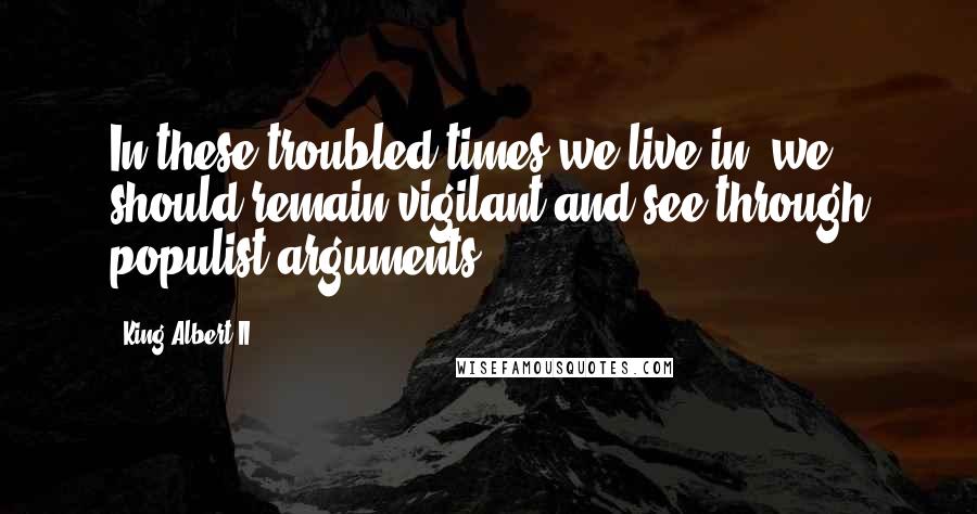 King Albert II Quotes: In these troubled times we live in, we should remain vigilant and see through populist arguments.