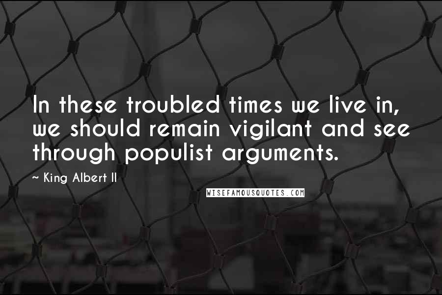 King Albert II Quotes: In these troubled times we live in, we should remain vigilant and see through populist arguments.