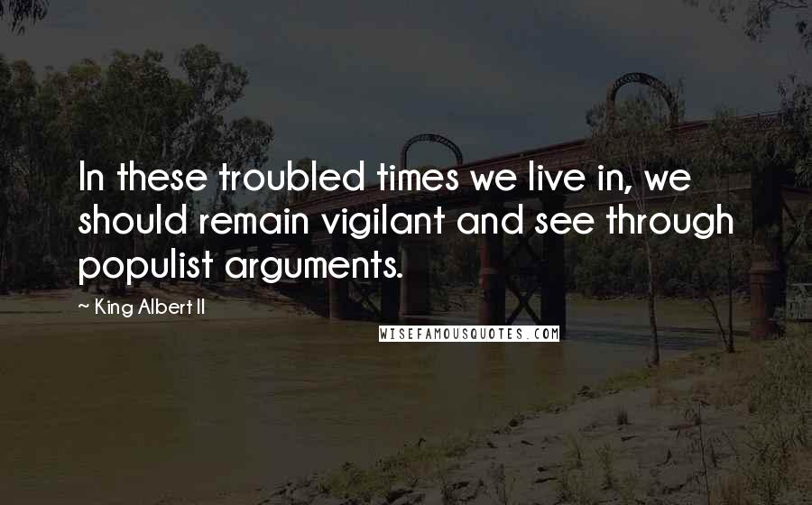 King Albert II Quotes: In these troubled times we live in, we should remain vigilant and see through populist arguments.