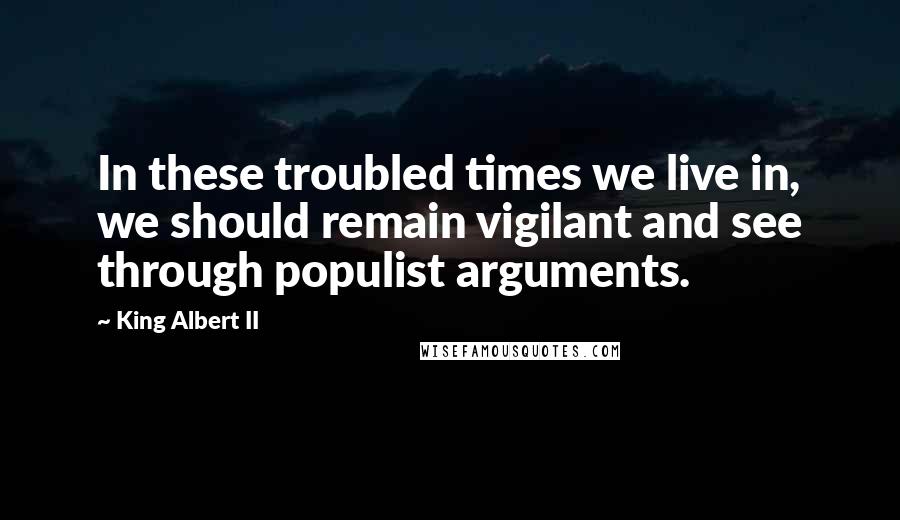 King Albert II Quotes: In these troubled times we live in, we should remain vigilant and see through populist arguments.