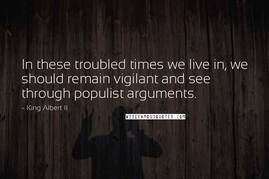 King Albert II Quotes: In these troubled times we live in, we should remain vigilant and see through populist arguments.