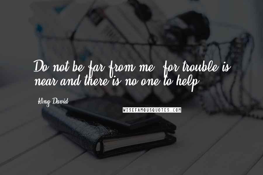 King David Quotes: Do not be far from me, for trouble is near and there is no one to help.