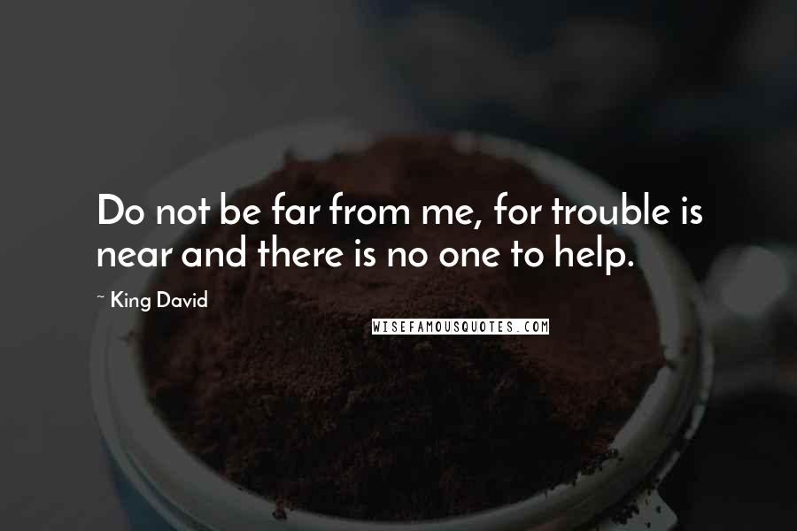 King David Quotes: Do not be far from me, for trouble is near and there is no one to help.