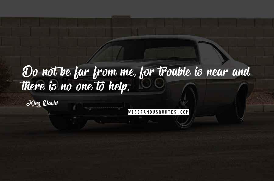 King David Quotes: Do not be far from me, for trouble is near and there is no one to help.