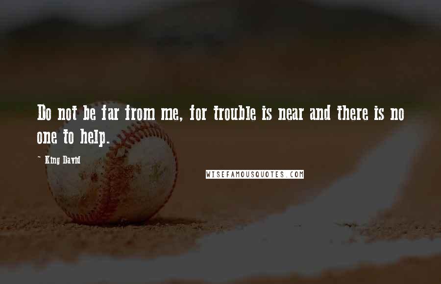 King David Quotes: Do not be far from me, for trouble is near and there is no one to help.