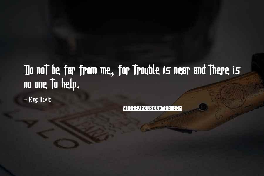King David Quotes: Do not be far from me, for trouble is near and there is no one to help.