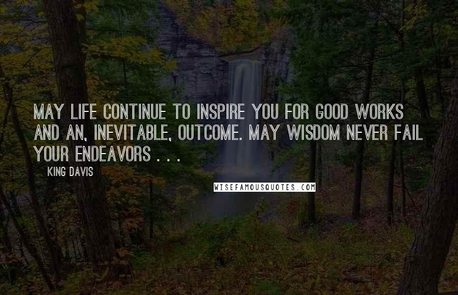 King Davis Quotes: May life continue to inspire you for good works and an, inevitable, outcome. May wisdom never fail your endeavors . . .