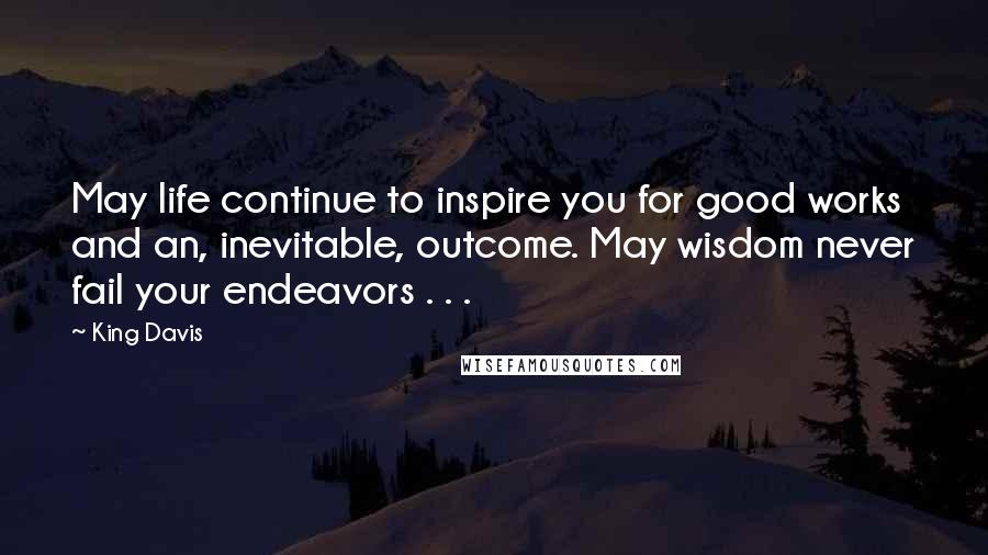 King Davis Quotes: May life continue to inspire you for good works and an, inevitable, outcome. May wisdom never fail your endeavors . . .