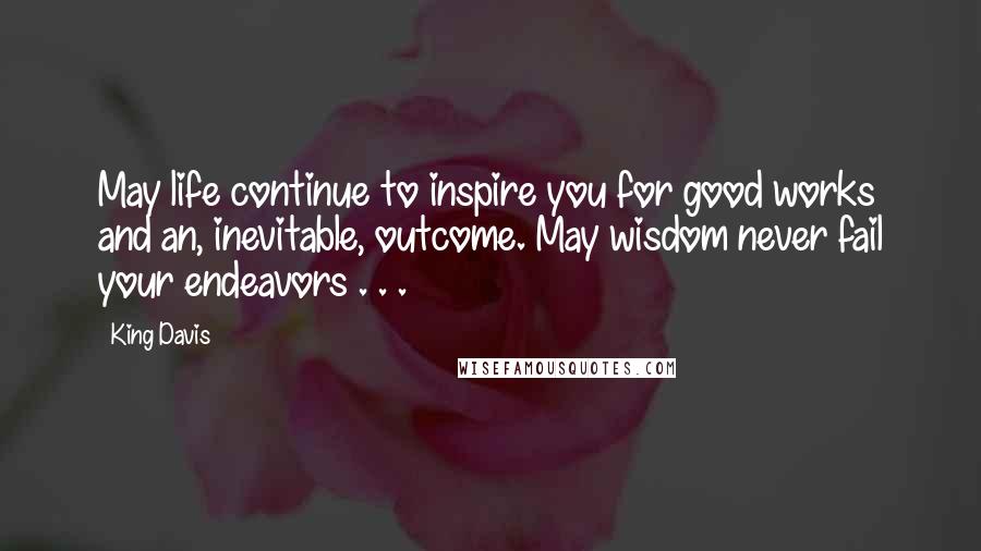 King Davis Quotes: May life continue to inspire you for good works and an, inevitable, outcome. May wisdom never fail your endeavors . . .