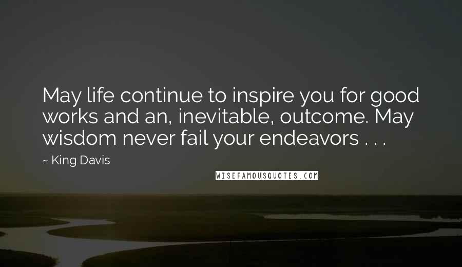 King Davis Quotes: May life continue to inspire you for good works and an, inevitable, outcome. May wisdom never fail your endeavors . . .