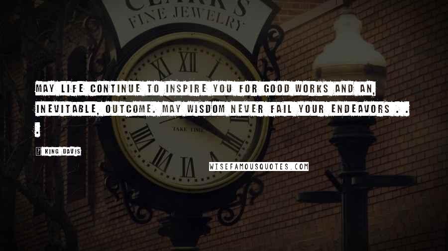 King Davis Quotes: May life continue to inspire you for good works and an, inevitable, outcome. May wisdom never fail your endeavors . . .
