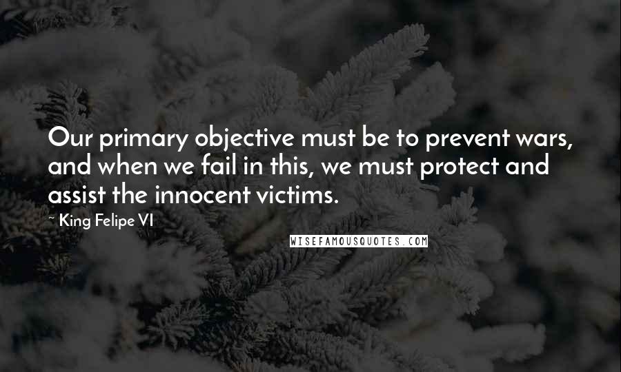 King Felipe VI Quotes: Our primary objective must be to prevent wars, and when we fail in this, we must protect and assist the innocent victims.