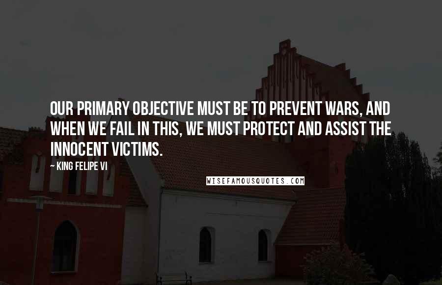 King Felipe VI Quotes: Our primary objective must be to prevent wars, and when we fail in this, we must protect and assist the innocent victims.