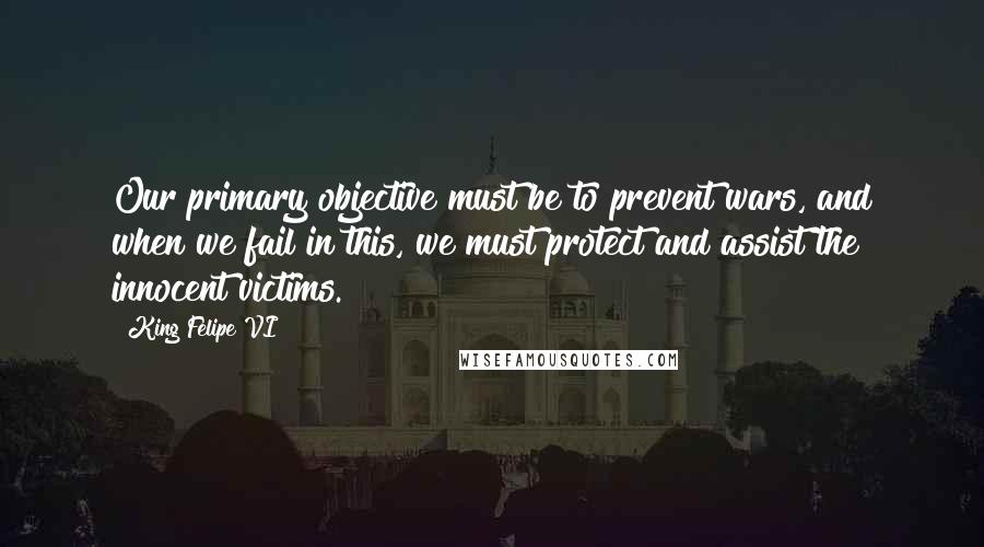 King Felipe VI Quotes: Our primary objective must be to prevent wars, and when we fail in this, we must protect and assist the innocent victims.
