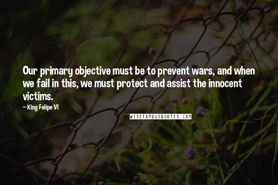 King Felipe VI Quotes: Our primary objective must be to prevent wars, and when we fail in this, we must protect and assist the innocent victims.