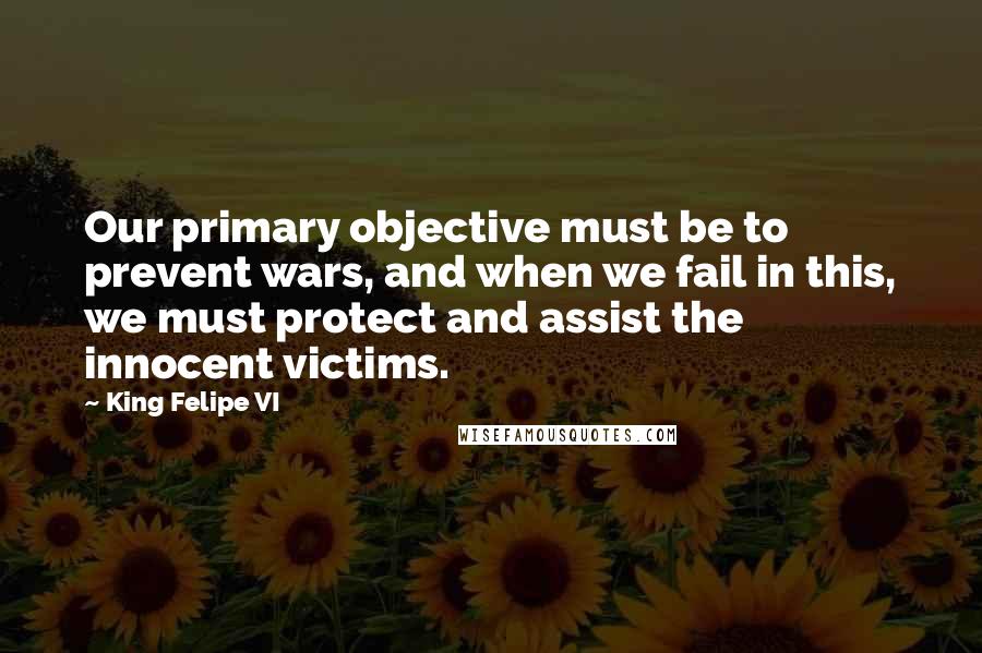 King Felipe VI Quotes: Our primary objective must be to prevent wars, and when we fail in this, we must protect and assist the innocent victims.