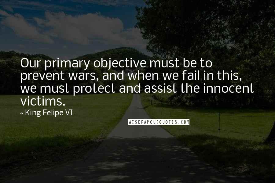 King Felipe VI Quotes: Our primary objective must be to prevent wars, and when we fail in this, we must protect and assist the innocent victims.