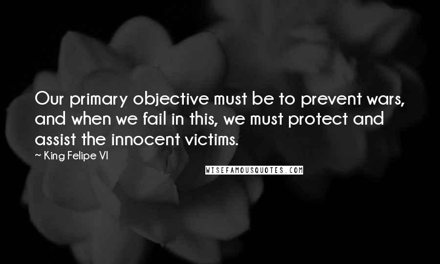 King Felipe VI Quotes: Our primary objective must be to prevent wars, and when we fail in this, we must protect and assist the innocent victims.