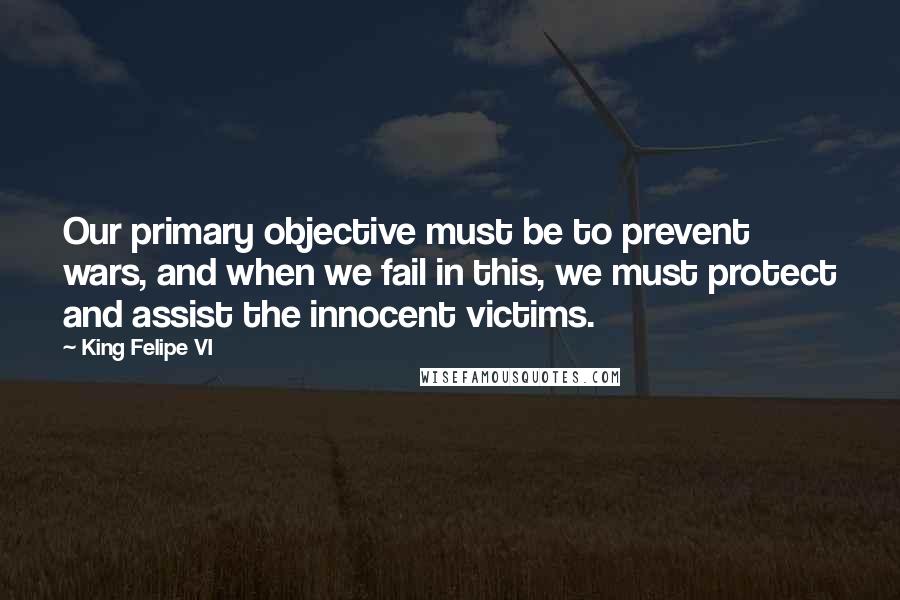 King Felipe VI Quotes: Our primary objective must be to prevent wars, and when we fail in this, we must protect and assist the innocent victims.
