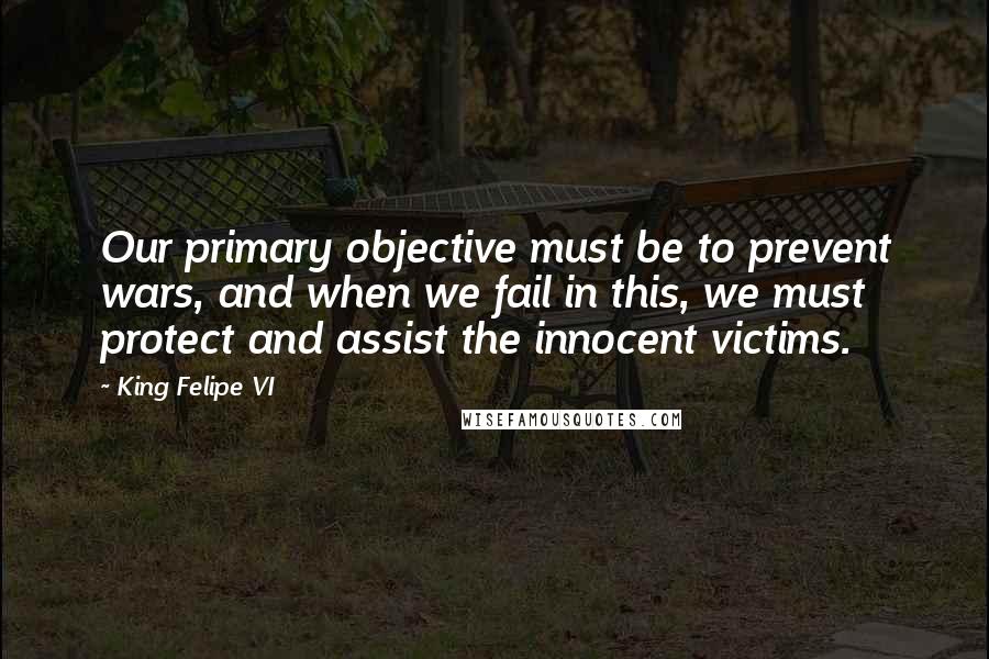 King Felipe VI Quotes: Our primary objective must be to prevent wars, and when we fail in this, we must protect and assist the innocent victims.