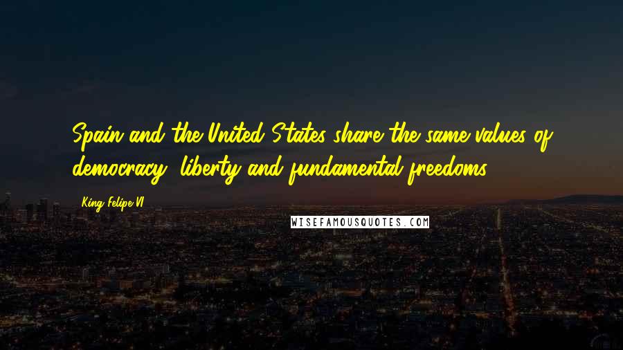 King Felipe VI Quotes: Spain and the United States share the same values of democracy, liberty and fundamental freedoms.