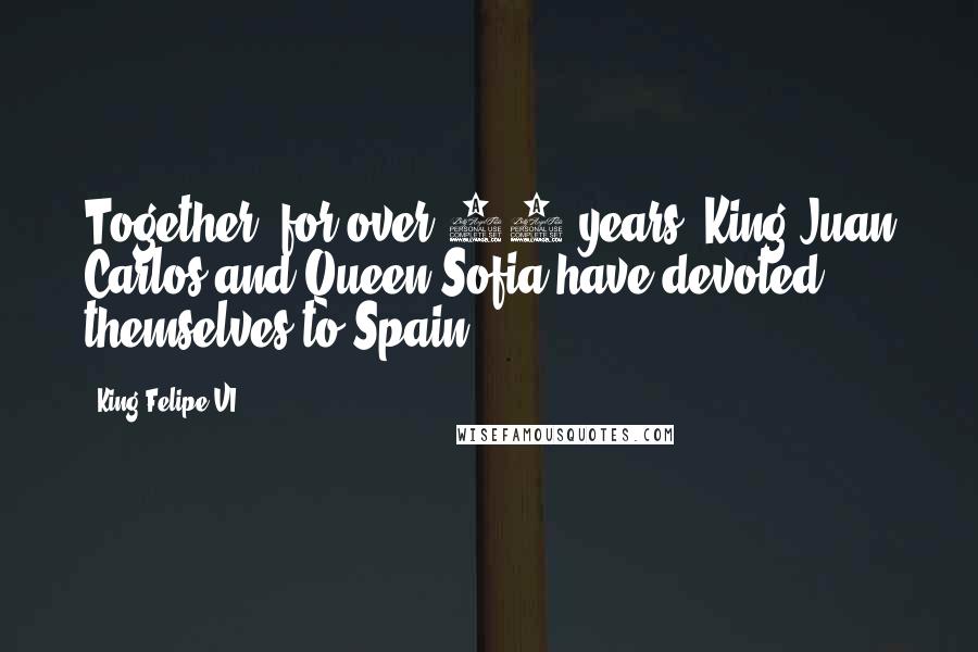 King Felipe VI Quotes: Together, for over 50 years, King Juan Carlos and Queen Sofia have devoted themselves to Spain.