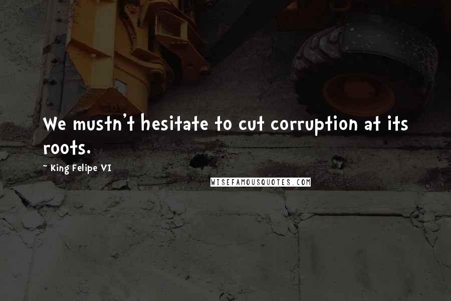 King Felipe VI Quotes: We mustn't hesitate to cut corruption at its roots.