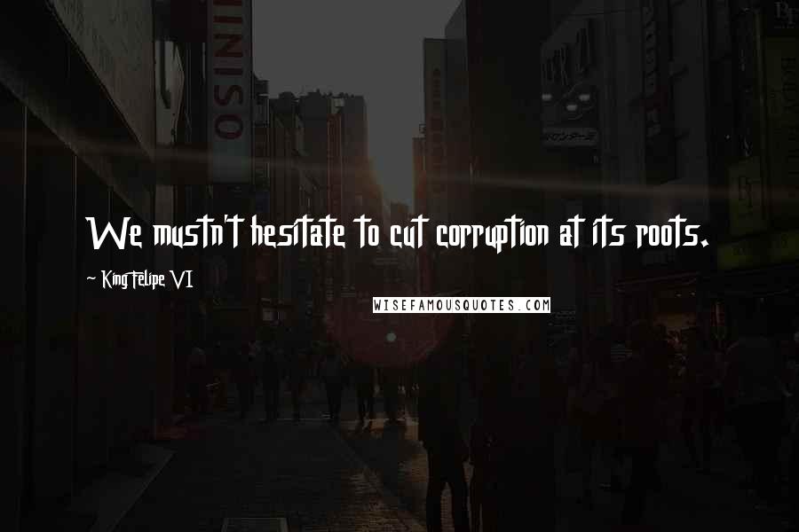 King Felipe VI Quotes: We mustn't hesitate to cut corruption at its roots.