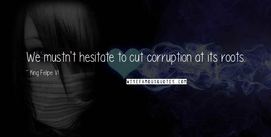 King Felipe VI Quotes: We mustn't hesitate to cut corruption at its roots.