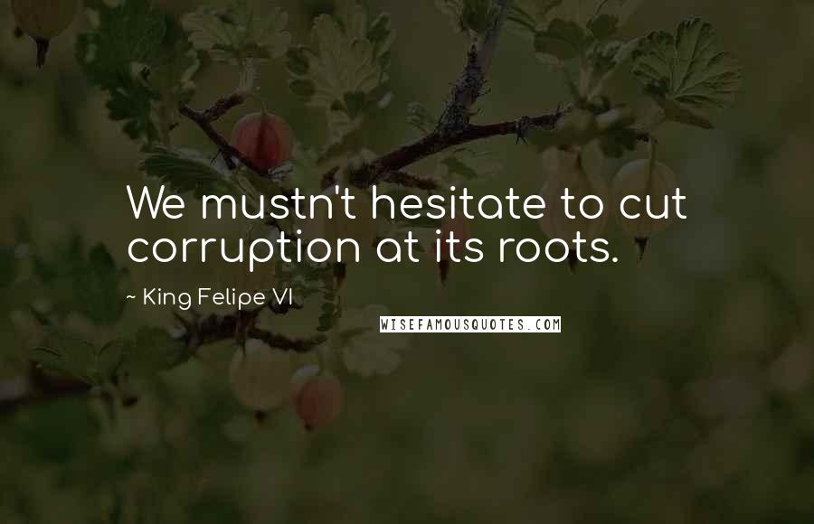 King Felipe VI Quotes: We mustn't hesitate to cut corruption at its roots.