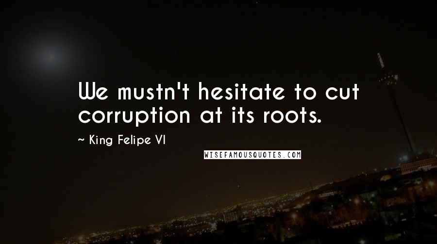 King Felipe VI Quotes: We mustn't hesitate to cut corruption at its roots.