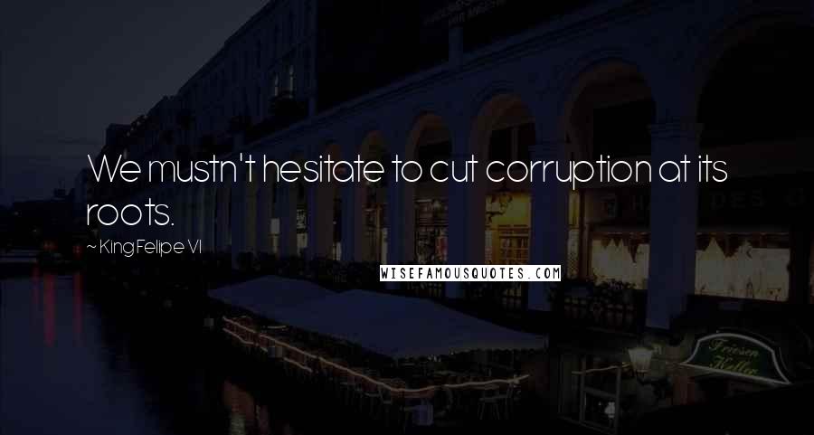 King Felipe VI Quotes: We mustn't hesitate to cut corruption at its roots.